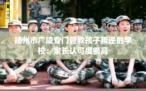 扬州市广陵专门管教孩子叛逆的学校：家长认可度很高