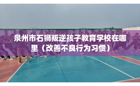 泉州市石狮叛逆孩子教育学校在哪里（改善不良行为习惯）