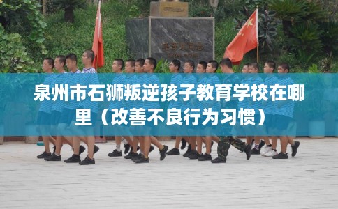 泉州市石狮叛逆孩子教育学校在哪里（改善不良行为习惯）