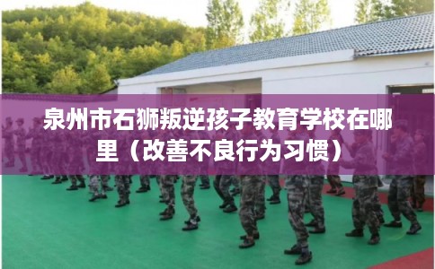 泉州市石狮叛逆孩子教育学校在哪里（改善不良行为习惯）