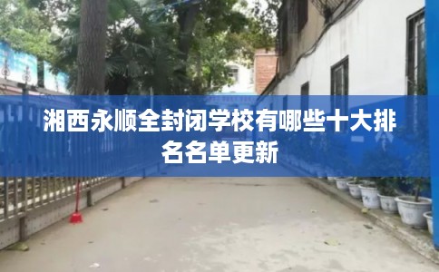 湘西永顺全封闭学校有哪些十大排名名单更新