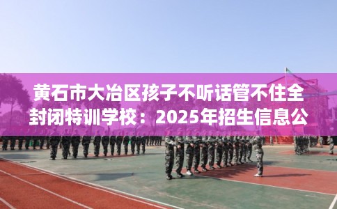 黄石市大冶区孩子不听话管不住全封闭特训学校:2025年招生信息公布 黄石市大冶区孩子不听话管不住全封闭特训学校:2025年招生信息公布