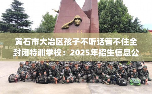 黄石市大冶区孩子不听话管不住全封闭特训学校:2025年招生信息公布 黄石市大冶区孩子不听话管不住全封闭特训学校:2025年招生信息公布