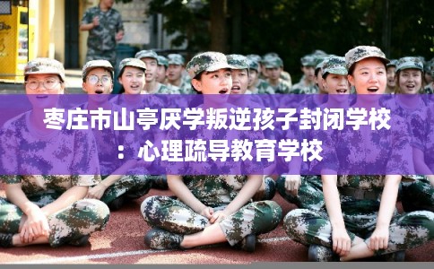 枣庄市山亭厌学叛逆孩子封闭学校:心理疏导教育学校 枣庄市山亭厌学叛逆孩子封闭学校:心理疏导教育学校