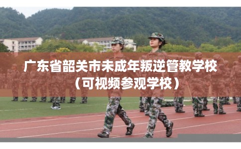 广东省韶关市未成年叛逆管教学校（可视频参观学校）