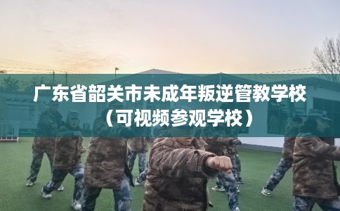 广东省韶关市未成年叛逆管教学校（可视频参观学校）