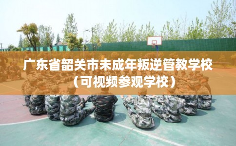 广东省韶关市未成年叛逆管教学校（可视频参观学校）