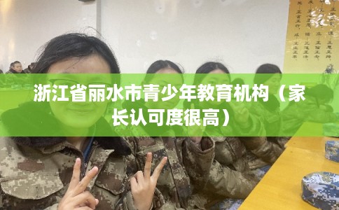 浙江省丽水市青少年教育机构(家长认可度很高) 浙江省丽水市青少年教育机构(家长认可度很高)