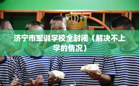 济宁市军训学校全封闭(解决不上学的情况) 济宁市军训学校全封闭(解决不上学的情况)