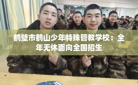 鹤壁市鹤山少年特殊管教学校:全年无休面向全国招生 鹤壁市鹤山少年特殊管教学校:全年无休面向全国招生