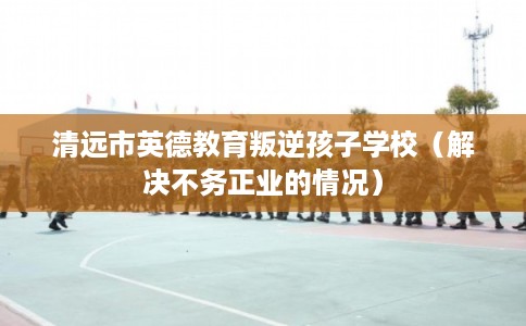 清远市英德教育叛逆孩子学校(解决不务正业的情况) 清远市英德教育叛逆孩子学校(解决不务正业的情况)