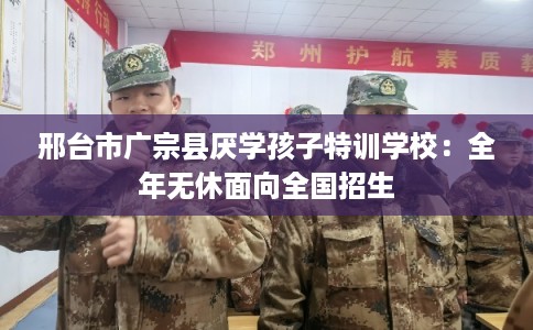 邢台市广宗县厌学孩子特训学校:全年无休面向全国招生 邢台市广宗县厌学孩子特训学校:全年无休面向全国招生