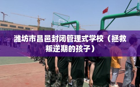 潍坊市昌邑封闭管理式学校（拯救叛逆期的孩子）