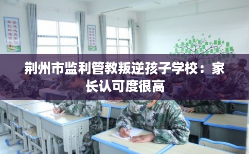荆州市监利管教叛逆孩子学校：家长认可度很高
