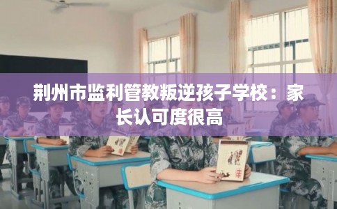 荆州市监利管教叛逆孩子学校：家长认可度很高