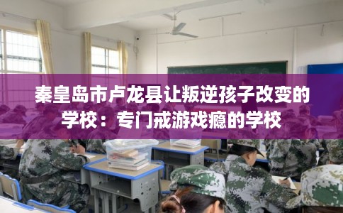 秦皇岛市卢龙县让叛逆孩子改变的学校：专门戒游戏瘾的学校