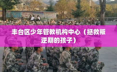 丰台区少年管教机构中心（拯救叛逆期的孩子）