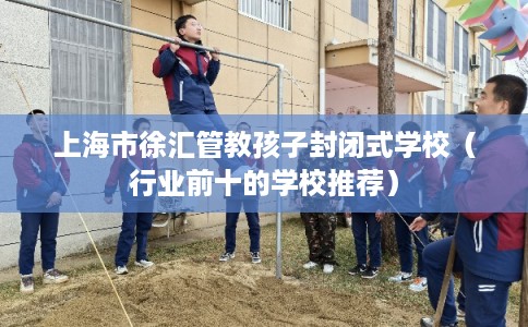上海市徐汇管教孩子封闭式学校（行业前十的学校推荐）