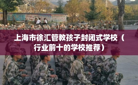上海市徐汇管教孩子封闭式学校（行业前十的学校推荐）
