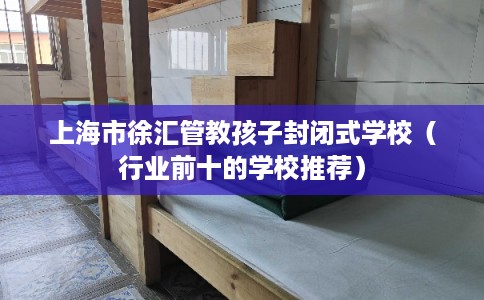 上海市徐汇管教孩子封闭式学校（行业前十的学校推荐）