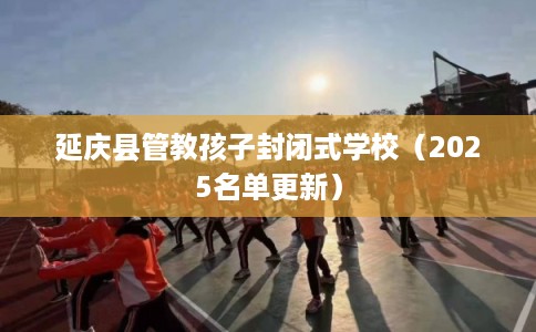 延庆县管教孩子封闭式学校（2025名单更新）