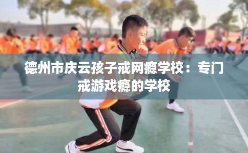 德州市庆云孩子戒网瘾学校：专门戒游戏瘾的学校
