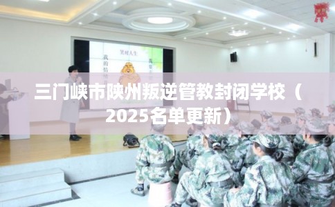 三门峡市陕州叛逆管教封闭学校（2025名单更新）