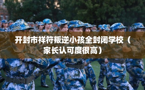 开封市祥符叛逆小孩全封闭学校（家长认可度很高）