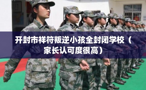 开封市祥符叛逆小孩全封闭学校（家长认可度很高）