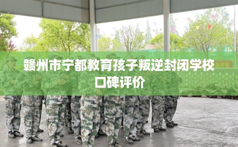 赣州市宁都教育孩子叛逆封闭学校口碑评价