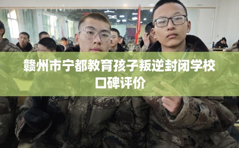 赣州市宁都教育孩子叛逆封闭学校口碑评价