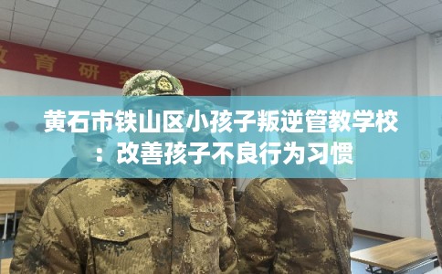 黄石市铁山区小孩子叛逆管教学校：改善孩子不良行为习惯