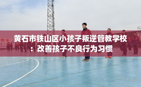 黄石市铁山区小孩子叛逆管教学校：改善孩子不良行为习惯