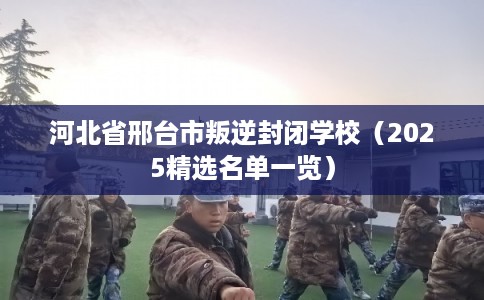 河北省邢台市叛逆封闭学校（2025精选名单一览）