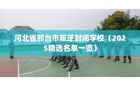 河北省邢台市叛逆封闭学校（2025精选名单一览）