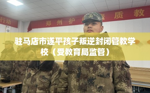 驻马店市遂平孩子叛逆封闭管教学校（受教育局监管）