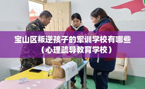 宝山区叛逆孩子的军训学校有哪些（心理疏导教育学校）