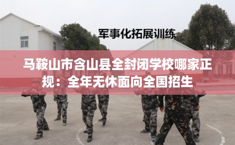 马鞍山市含山县全封闭学校哪家正规：全年无休面向全国招生