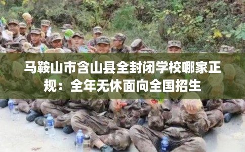 马鞍山市含山县全封闭学校哪家正规：全年无休面向全国招生