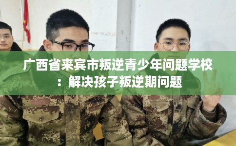 广西省来宾市叛逆青少年问题学校：解决孩子叛逆期问题