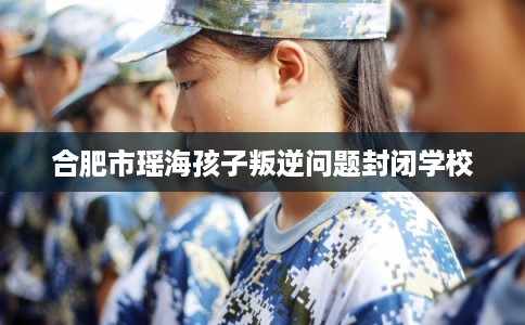 合肥市瑶海孩子叛逆问题封闭学校