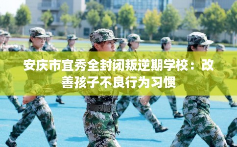 安庆市宜秀全封闭叛逆期学校：改善孩子不良行为习惯