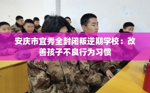 安庆市宜秀全封闭叛逆期学校：改善孩子不良行为习惯