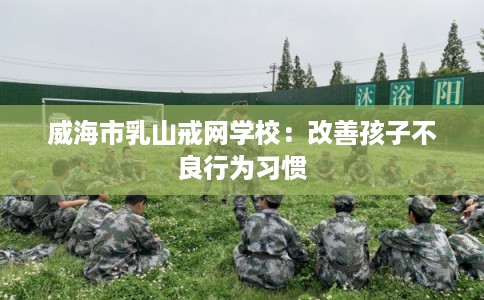 威海市乳山戒网学校：改善孩子不良行为习惯