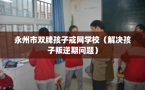 永州市双牌孩子戒网学校（解决孩子叛逆期问题）
