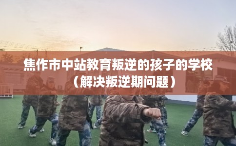 焦作市中站教育叛逆的孩子的学校（解决叛逆期问题）