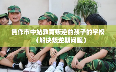 焦作市中站教育叛逆的孩子的学校（解决叛逆期问题）