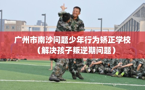 广州市南沙问题少年行为矫正学校（解决孩子叛逆期问题）