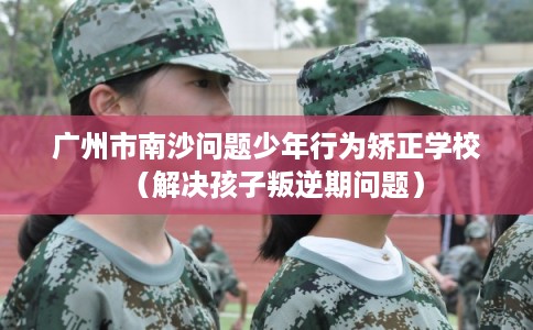 广州市南沙问题少年行为矫正学校（解决孩子叛逆期问题）