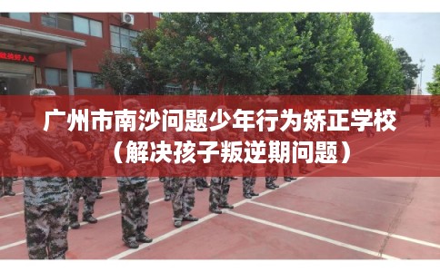 广州市南沙问题少年行为矫正学校（解决孩子叛逆期问题）